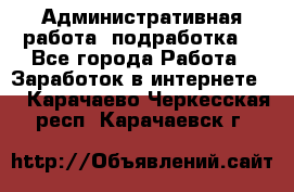 Административная работа (подработка) - Все города Работа » Заработок в интернете   . Карачаево-Черкесская респ.,Карачаевск г.